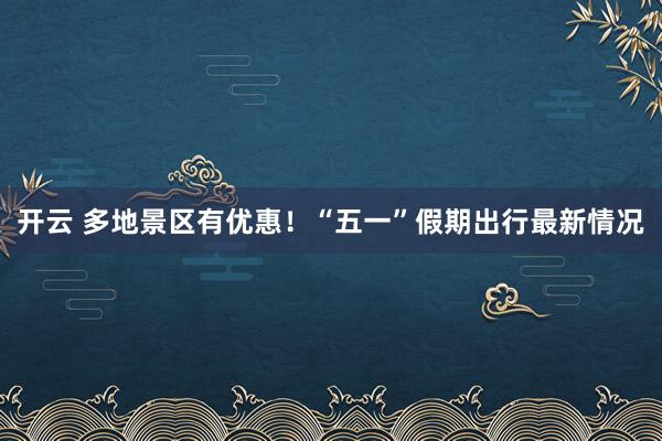 开云 多地景区有优惠！“五一”假期出行最新情况