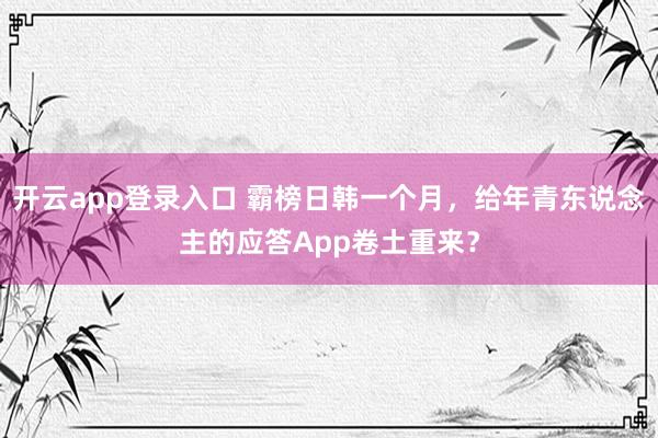 开云app登录入口 霸榜日韩一个月，给年青东说念主的应答App卷土重来？