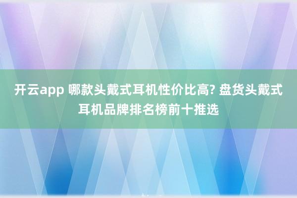 开云app 哪款头戴式耳机性价比高? 盘货头戴式耳机品牌排名榜前十推选