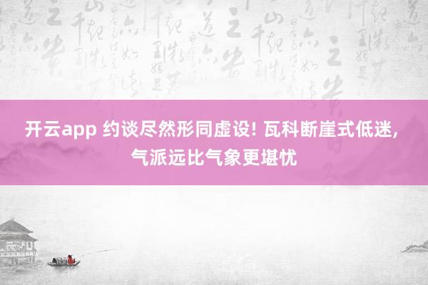 开云app 约谈尽然形同虚设! 瓦科断崖式低迷， 气派远比气象更堪忧