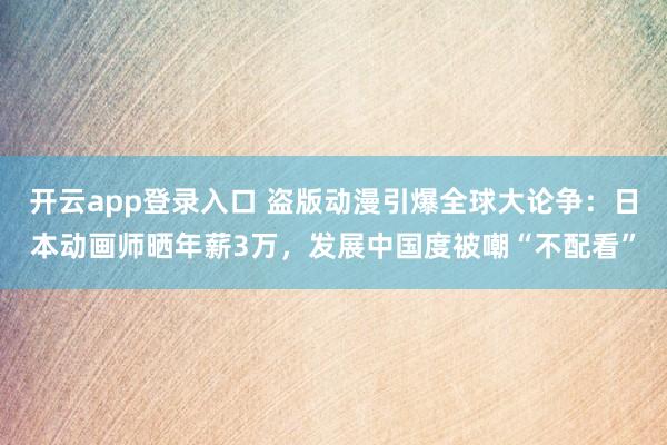 开云app登录入口 盗版动漫引爆全球大论争：日本动画师晒年薪3万，发展中国度被嘲“不配看”
