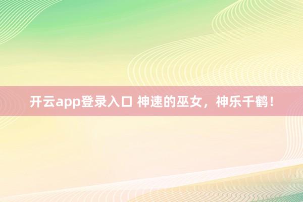 开云app登录入口 神速的巫女，神乐千鹤！