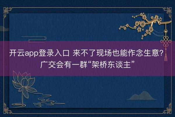 开云app登录入口 来不了现场也能作念生意? 广交会有一群“架桥东谈主”