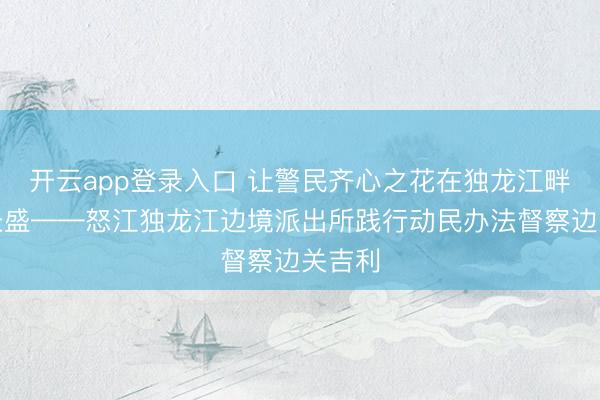 开云app登录入口 让警民齐心之花在独龙江畔常开长盛——怒江独龙江边境派出所践行动民办法督察边关吉利
