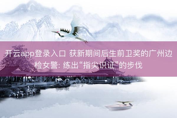 开云app登录入口 获新期间后生前卫奖的广州边检女警: 练出“指尖识证”的步伐