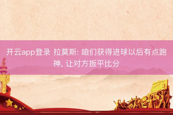 开云app登录 拉莫斯: 咱们获得进球以后有点跑神， 让对方扳平比分