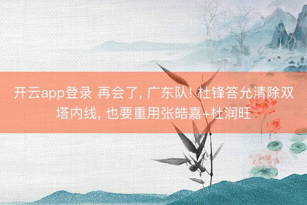 开云app登录 再会了， 广东队! 杜锋答允清除双塔内线， 也要重用张皓嘉+杜润旺
