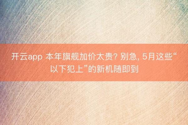 开云app 本年旗舰加价太贵? 别急, 5月这些“以下犯上”的新机随即到